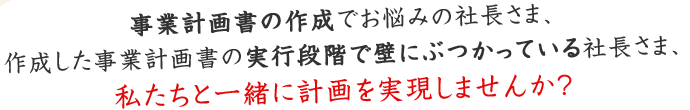 事業計画書の作成でお悩みの社長さま、作成した事業計画書の実行段階で壁にぶつかっている社長さま、私たちと一緒に計画を実現しませんか？