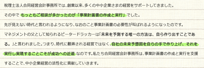 税理士法人合同経営会計事務所では、創業以来、多くの中小企業さまの経営をサポートしてきました。その中で もっともご相談が多かったのが「事業計画書の作成と実行」でした。先が見えない時代と言われるようになり、なおのこと事業計画書の必要性が叫ばれるようになったのです。マネジメントの父として知られるピータードラッカーは「未来を予測する唯一の方法は、自ら作り出すことである。」と言われました。つまり、時代に翻弄される経営ではなく、自社の未来予想図を自らの手で作り上げ、それを実行し実現することこそが成功への近道 なのです。私たち合同経営会計事務所は、事業計画書の作成と実行を支援することで、中小企業経営の活性化に貢献していきます。