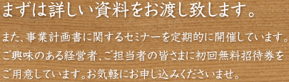 まずは詳しい資料をお渡し致します。また、事業計画書に関するセミナーを定期的に開催しています。ご興味のある経営者、ご担当者の皆さまに初回無料招待券をご用意しています。お気軽にお申し込みくださいませ。